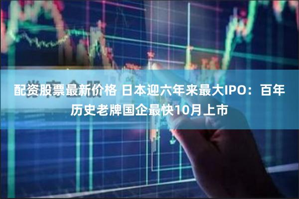 配资股票最新价格 日本迎六年来最大IPO：百年历史老牌国企最快10月上市