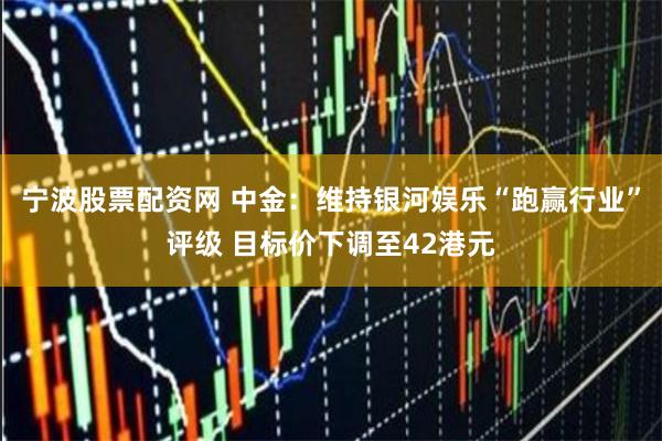 宁波股票配资网 中金：维持银河娱乐“跑赢行业”评级 目标价下调至42港元