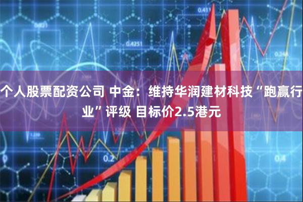 个人股票配资公司 中金：维持华润建材科技“跑赢行业”评级 目标价2.5港元