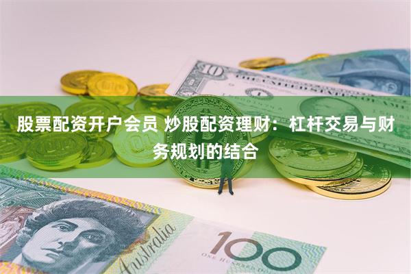 股票配资开户会员 炒股配资理财：杠杆交易与财务规划的结合