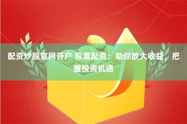 配资炒股官网开户 股票配资：助你放大收益，把握投资机遇