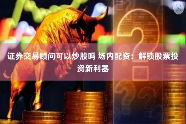 证券交易顾问可以炒股吗 场内配资：解锁股票投资新利器