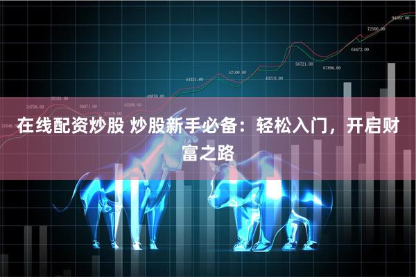 在线配资炒股 炒股新手必备：轻松入门，开启财富之路