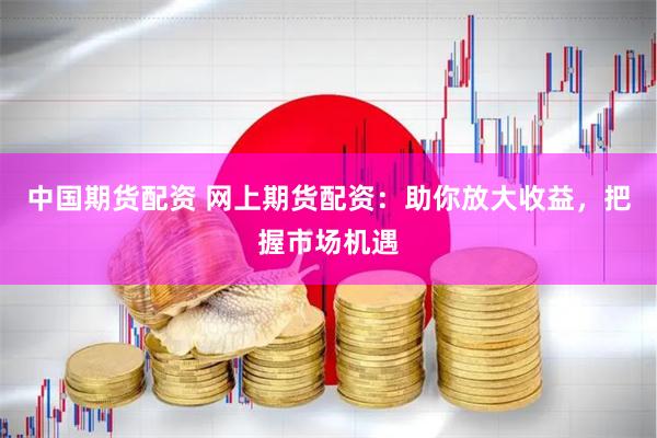 中国期货配资 网上期货配资：助你放大收益，把握市场机遇