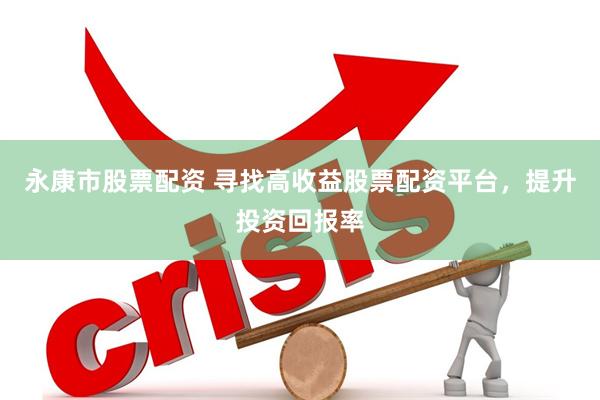 永康市股票配资 寻找高收益股票配资平台，提升投资回报率