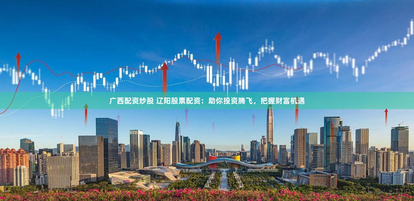 广西配资炒股 辽阳股票配资：助你投资腾飞，把握财富机遇