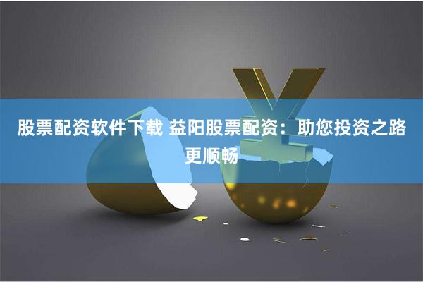 股票配资软件下载 益阳股票配资：助您投资之路更顺畅