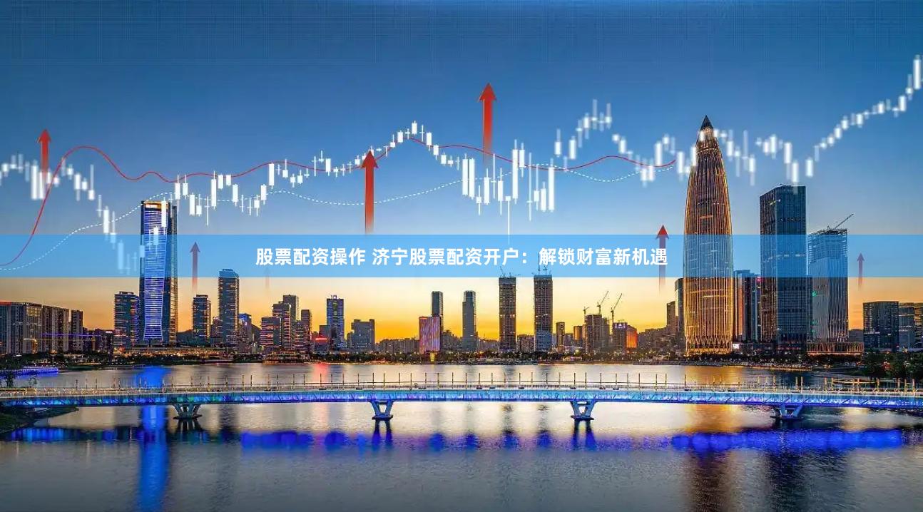 股票配资操作 济宁股票配资开户：解锁财富新机遇