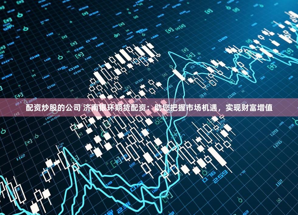 配资炒股的公司 济南银环期货配资：助您把握市场机遇，实现财富增值