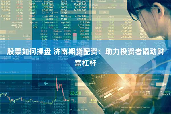 股票如何操盘 济南期货配资：助力投资者撬动财富杠杆