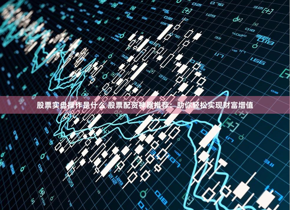 股票实盘操作是什么 股票配资神器推荐：助你轻松实现财富增值