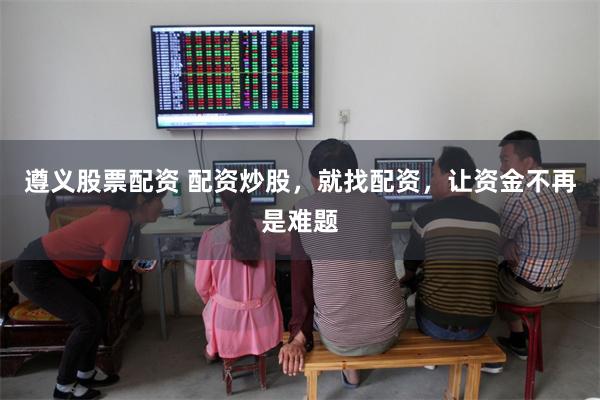 遵义股票配资 配资炒股，就找配资，让资金不再是难题