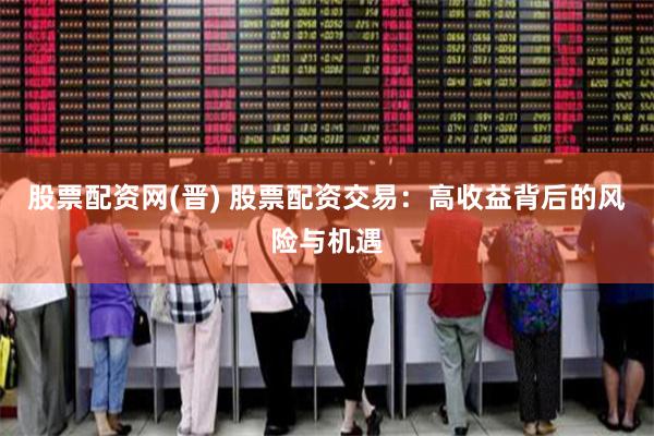 股票配资网(晋) 股票配资交易：高收益背后的风险与机遇