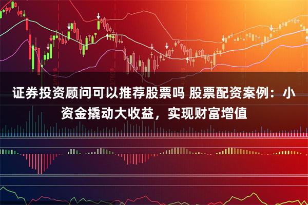 证券投资顾问可以推荐股票吗 股票配资案例：小资金撬动大收益，实现财富增值