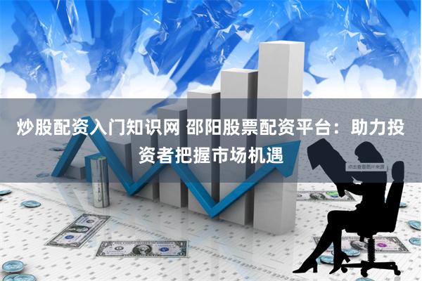 炒股配资入门知识网 邵阳股票配资平台：助力投资者把握市场机遇