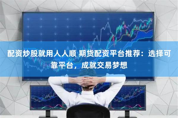配资炒股就用人人顺 期货配资平台推荐：选择可靠平台，成就交易梦想