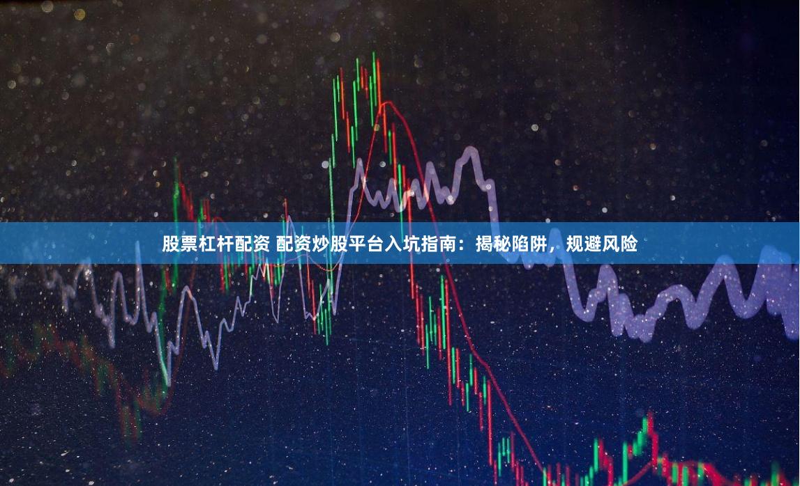 股票杠杆配资 配资炒股平台入坑指南：揭秘陷阱，规避风险