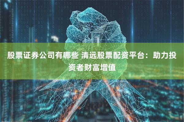 股票证券公司有哪些 清远股票配资平台：助力投资者财富增值