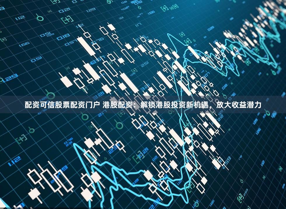 配资可信股票配资门户 港股配资：解锁港股投资新机遇，放大收益潜力