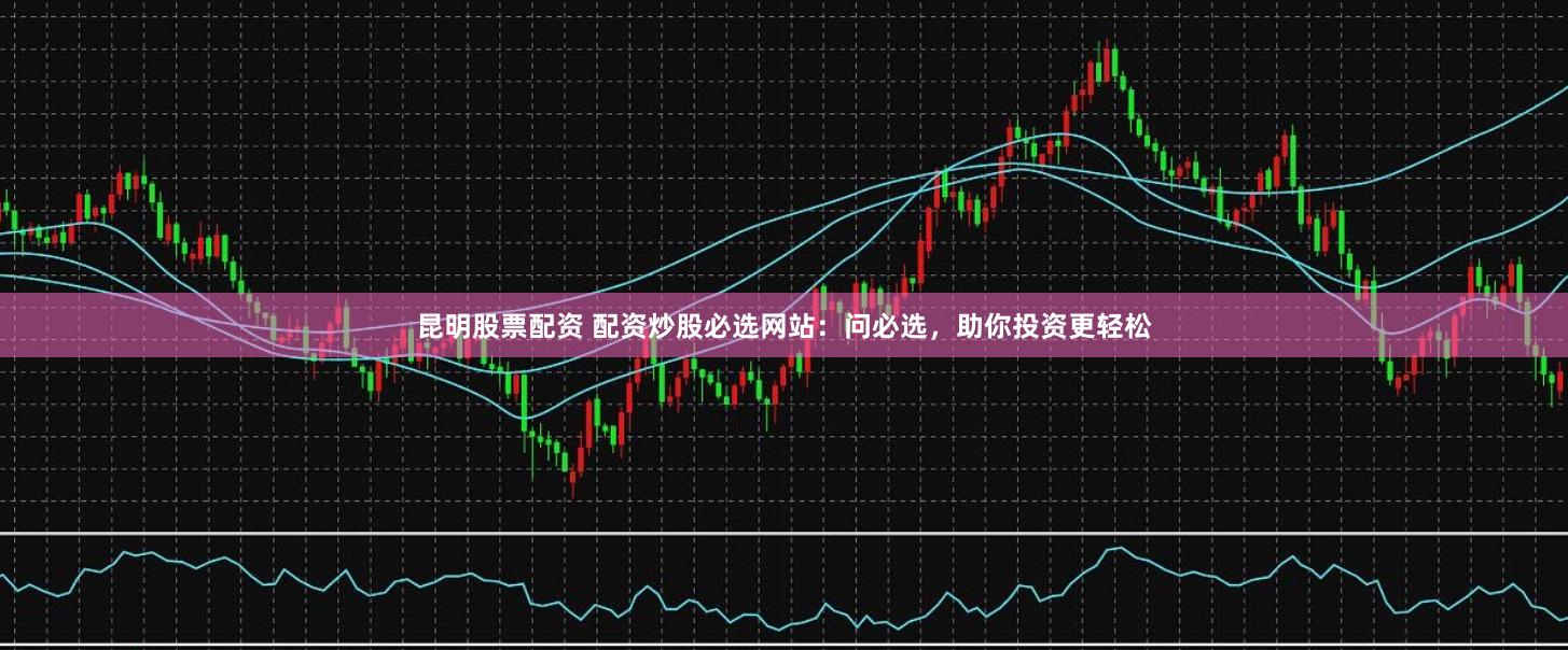 昆明股票配资 配资炒股必选网站：问必选，助你投资更轻松