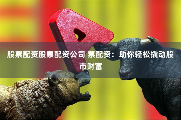股票配资股票配资公司 票配资：助你轻松撬动股市财富