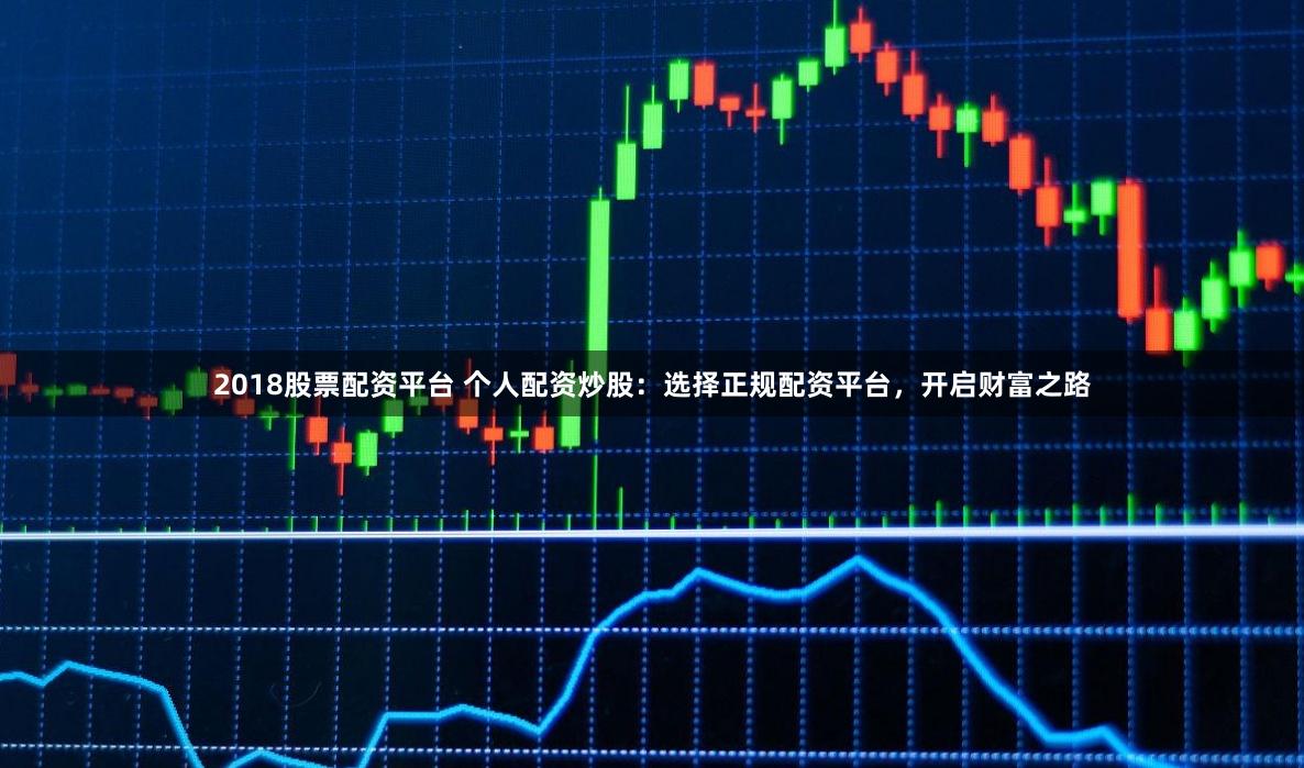 2018股票配资平台 个人配资炒股:选择正规配资平台,开启财富之路