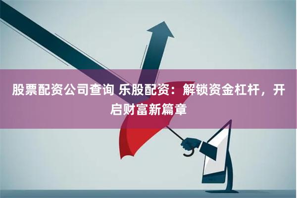 股票配资公司查询 乐股配资：解锁资金杠杆，开启财富新篇章
