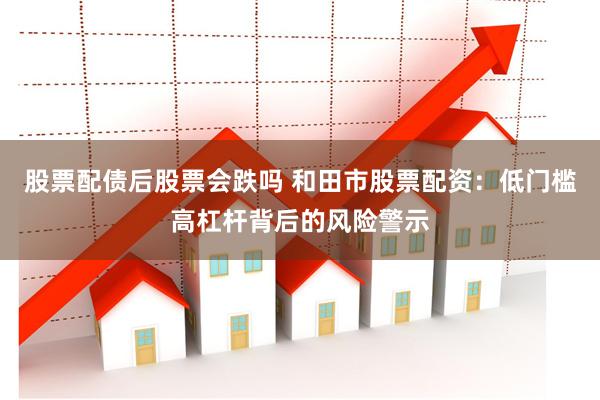股票配债后股票会跌吗 和田市股票配资：低门槛高杠杆背后的风险警示
