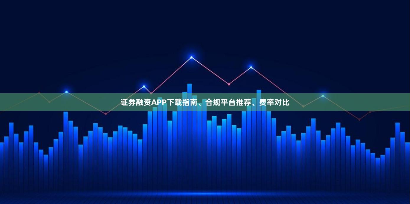 证券融资APP下载指南、合规平台推荐、费率对比
