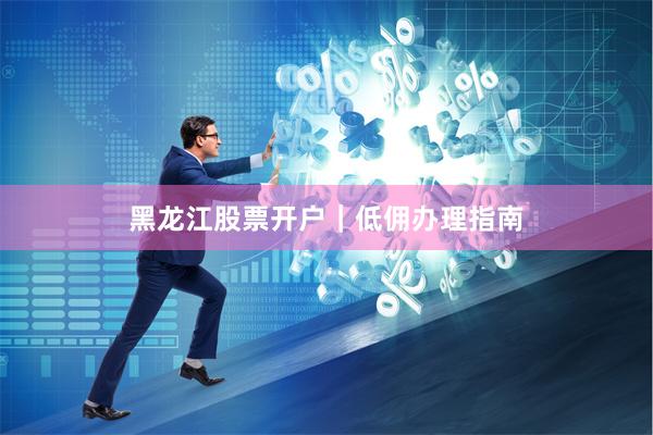 黑龙江股票开户｜低佣办理指南
