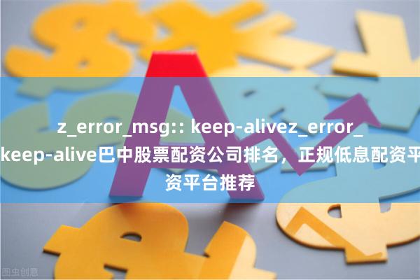 z_error_msg:: keep-alivez_error_msg:: keep-alive巴中股票配资公司排名,正规低息配资平台推荐