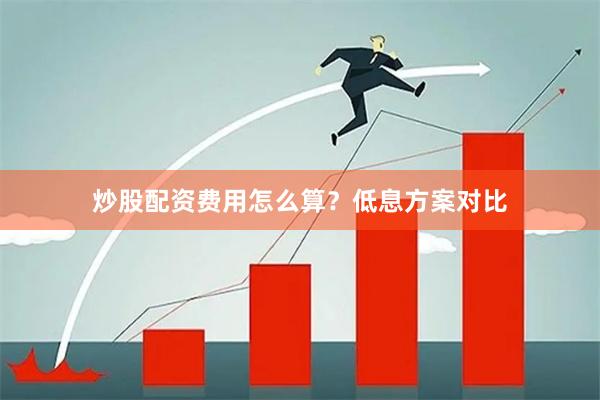炒股配资费用怎么算？低息方案对比
